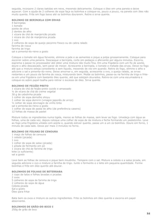 seguida, incorpore 2 claras batidas em neve, mexendo delicamente. Coloque o óleo em uma panela e deixe
aquecer. Com a ajuda de 2 colheres de sopa faça os bolinhos e coloque-os, pouco a pouco, na panela com óleo não
muito quente. Frite em fogo baixo até os bolinhos dourarem. Retire e sirva quente.

BOLINHO DE BERINJELA COM ERVAS
4 berinjelas
1 tomate
azeite de oliva
2 dentes de alho
1 xícara de chá de manjericão picado
1 xícara de chá de manjerona picada
1 ovo
2 colheres de sopa de queijo pecorino fresco ou de cabra ralado
farinha de rosca
farinha de trigo
sal e pimenta-do-reino a gosto

Coloque o tomate em água fervente, elimine a pele e as sementes e pique a polpa grosseiramente. Coloque para
escorrer sobre uma peneira. Descasque a berinjela, corte em pedaços e afervente por alguns minutos. Escorra,
esprema e passe no processador até obter uma mistura não muito fina. Em uma frigideira com um fio de azeite,
doure o alho descascado, sem parar de mexer. Acrescente a berinjela, o tomate e metade das ervas. Deixe no fogo
até que a mistura esteja consistente e sem líquido, mexendo de vez em quando. Retire do fogo, elimine o alho e
adicione o sal e pimenta-do-reino. Deixe amornar e, em seguida, acrescente o ovo, o queijo ralado, as ervas
restantes e um pouco da farinha de rosca, misturando bem. Molde os bolinhos, passe-os na farinha de trigo e frite-
os em uma frigideira com bastante óleo quente, até que estejam dourados. Retire-os com uma escumadeira e
coloque-os sobre papel-toalha para retirar o excesso de óleo. Sirva quente.

BOLINHO DE FEIJÃO PRETO
1 xícara de chá de feijão-preto cozido e amassado
¼ de xícara de chá de creme vegetal
30 g de cebolinha picada
1 colher de sopa demolho shoyu
1 colher de sopa demirin (vinagre japonês de arroz)
½ colher de sopa devinagre de vinho tinto
sal e pimenta-do-reino a gosto
1 colher de sopa de pasta de alho (de preferência caseira)
12 folhas de massa de pastel

Misture todos os ingredientes numa tigela, menos as folhas de massa, sem levar ao fogo. Umedeça com água as
folhas, uma de cada vez, depois coloque uma colher de sopa de da mistura e feche formando um pastelzinho. Leve
ao fogo uma frigideira untada com azeite e, quando estiver quente, passe um a um os bolinhos. Doure em forno, 1
minuto de cada lado. Deixe por mais 3 minutos no forno.

BOLINHO DE FOLHAS DE CENOURA
1 maço de folhas de cenoura
1 cebola (picada)
1 ovo
1 colher de sopa de salsa (picada)
1 pitada de fermento em pó
1 xícara de chá de farinha de trigo
leite (o suficiente)
sal a gosto

Lave bem as folhas de cenoura e pique bem miudinho. Tempere com o sal. Misture a cebola e a salsa picada, em
seguida adicione o ovo e misture a farinha de trigo. Junte o fermento e o leite em pequena quantidade. Forme
bolinhas e frite em óleo quente até dourar.

BOLINHOS DE FOLHAS DE BETERRABA
1 copo de talos e folhas lavadas e picadas
2 ovos
5 colheres de sopa de farinha de trigo
2 colheres de sopa de água
Cebola picada
Sal a gosto
Óleo para fritar

Bata bem os ovos e misture os outros ingredientes. Frite os bolinhos em óleo quente e escorra em papel
absorvente.

BOLINHOS DE GRÃO-DE-BICO I
250g de grão de bico
                                                                                                                84
 