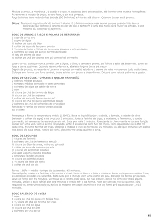 Misture o arroz, a mandioca , o queijo e o ovo, e passe-os pelo processador, até formar uma massa homogênea.
Acrescente a massa de pequi, ervas finas, o sal e a pimenta.
Faça bolinhas bem redondinhas (rende 100 bolinhas) e frite-as até dourar. Quando dourar está pronto.

Dicas: Tramonto significa pôr do sol em Italiano. E o bolinho recebe esse nome porque quando frito tem a
         coloração que lembra o laranja do pôr do sol, e também é uma boa hora para reunir os amigos, e até
         mesmo só, saborear o aperitivo.

BOLO DE ARROZ E TALOS E FOLHAS DE BETERRABA
1 copo de arroz cru
3 copos de água
½ colher de sopa de óleo
1 colher de sopa de tempero pronto
1 ½ copo de talos e folhas de beterraba picados e aferventados
2 colheres de sopa de queijo parmesão ralado
½ lata de creme de leite
½ colher de chá de corante em pó comestível vermelho

Lave o arroz, coloque numa panela com a água, o óleo, o tempero pronto, as folhas e talos de beterraba. Leve ao
fogo e deixe cozinhar. Quando levantar fervura, abaixe o fogo e deixe até secar.
Depois de pronto, acrescente o corante, o queijo parmesão ralado e o creme de leite misturando tudo muito bem.
Coloque em forma com furo central, deixe esfriar um pouco e desenforme. Decore com batata palha ou a gosto.

BOLO DE CEBOLAS, TOMATES E QUEIJO PARMESÃO
2 cebolas médias picadas
3 tomates médios sem pele e sem sementes
6 colheres de sopa de azeite de oliva
3 ovos
½ xícara de chá de farinha de trigo
½ xícara de chá de maisena
1 colher de sopa de fermento em pó
½ xícara de chá de queijo parmesão ralado
2 colheres de chá de sementes de erva-doce
folhas de 4 ramos de cheiro-verde picadas
sal a gosto

Preaqueça o forno à temperatura média (180ºC). Bata no liquidificador a cebola, o tomate, o azeite de oliva
(reserve 1 colher de sopa) e os ovos por 2 minutos. Junte a farinha de trigo, a maisena, o fermento, o queijo
parmesão, as sementes de erva-doce e o sal. Bata por mais 1 minuto. Acrescente o cheiro-verde e bata na função
pulsar por uma vez. Com o azeite reservado, unte 4 assadeiras com furo no meio, com capacidade para 350 ml
cada uma. Polvilhe farinha de trigo, despeje a massa e leve ao forno por 35 minutos, ou até que enfiando um palito
nos bolos ele saia limpo. Retire do forno, desenforme ainda quente e sirva.

BOLO DE LEGUMES
3 xícaras de farinha
6 colheres de chá de fermento em pó
½ xícara de óleo de arroz, milho ou girassol
1 colher de sopa de salsinha picada
½ xícaras de azeitonas picadas
250 g de vagens cozidas picadas
2 cenouras cozidas picadas
½ xícara de palmito picado
1 ½ xícara de leite de aveia
1 colher de chá de sal

Forno: 180ºc – médio - tempo de cozimento: 45 minutos.
Numa tigela, misture a farinha, o fermento e o sal. Junte o óleo e o leite e misture. Junte os legumes cozidos frios,
as azeitonas picadas e a salsinha. Bata tudo por 1 minuto com uma colher de pau. Despeje na forma preparada.
Leve ao forno por 45 minutos. Verifique se o centro está seco. Se não estiver, deixe no forno por mais alguns
minutos. Deixe o bolo esfriar por dez minutos e então tire-o da forma. Pode ser servido frio ou quente. Para
requentá-lo, embrulhe o bolo ou fatias do mesmo em papel alumínio e leve ao forno pré-aquecido por 10-15
minutos.

BOLO SALGADO DE AVEIA
3 ovos
1 xícara de chá de aveia em flocos finos
1 ½ xícara de chá de farinha de trigo
1 xícara de chá de água
½ xícara de chá de óleo
2 colheres de chá de sal

                                                                                                                    89
 