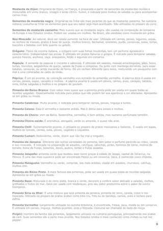 Mostarda de Dijon: Originária de Dijon, na França, é preparada a partir de sementes de mostardas moídas e
misturadas em vinho branco, vinagre e ácido cítrico. Suave, é indicada para molhos de saladas ou para acompanhar
carnes frias.

Sementes de mostarda negra: Originárias da Índia são mais picantes do que as mostarda castanha. Na culinária
indiana, costuma-se fritar as sementes para que seu sabor seja mais acentuado. São utilizadas no preparo do curry.

Sementes de mostarda castanha: Mais suaves que as mostarda negra, são usadas na composição de temperos
na Europa e nos Estados Unidos. Podem ser usadas em molhos. No Brasil, são vendidas como mostarda em grãos.

Noz-Moscada: Ao natural, deve ser ralada somente na hora de usar. Utilizada em carnes, peixes, legumes, sopas,
no recheio de massas, pratos à base de queijo, molhos branco, bechamel, omeletes, purês, conservas, bolos, tortas,
biscoitos e bebidas com leite quente ou gelado.

Orégano: Típico da cozinha italiana, o orégano com suas folhas miudinhas, tem um perfume agradável e
característico. Indispensável nas pizzas. É utilizado em pratos italianos e gregos. É indicado para temperar saladas,
queijos frescos, anchova, caça, ensopados, feijão e legumes em conserva.

Papoula: A semente da papoula é crocante e saborosa. É utilizada em saladas, massas amanteigadas, pães, bolos,
tortas, biscoitos, salgadinhos de queijo, salada de frutas e compotas. Ou junto com manteiga derretida, para assar
batatas, cenouras, ou ainda macarrão de forno. Dá um recheio diferente para bolos, misturando um pouquinho com
mel e uma colheradas de caldo de limão.

Páprica: É um pó picante, de coloração vermelho vivo extraído do pimentão vermelho. A páprica doce é usada em
carnes, peixes, sopas, canapés e molhos. A páprica picante é usada em peixes, carnes, aves, canapés, batatas,
ovos, tortas salgadas e molhos e no preparo do goulash.

Pimenta-do-Reino Branca: Com sabor mais suave que a pimenta preta pode ser usada em quase todas as
receitas salgadas. Especialmente indicada para pratos que não podem ter sua aparência e cor alteradas. Apresenta-
se em grãos ou moída.

Pimenta Calabresa: Muito picante, é indicada para temperar carnes, peixes, linguiça e lombo.

Pimenta Caiena: Essa é vermelha e bastante ardida. Mas é ótima para peixes e molhos.

Pimenta de Cheiro: Vem da Bahia. Redondilha, vermelha, é bem ardida, mas bastante perfumada também.

Pimenta Cheiro-verde: É aromática, alongada, verde ou amarela, e quase não arde.

Pimenta Chilli: Extremamente picante, é utilizada no preparo de pratos mexicanos e italianos. É usada em sopas,
molhos de tomate, carnes, aves, peixes, vegetais e coquetéis.

Pimenta Cumari: Redondinha, verde, dizem que não faz mal a ninguém.

Pimenta-da-Jamaica: Diferente das outras variedades de pimenta, tem sabor e perfume parecido ao cravo, canela
e noz-moscada. É indicada na preparação de assados, catchgup, salsichas, picles, bolinhos de carne, molhos de
tomate, bolos de frutas, bolachas, doces, pudins, tortas e frutas assadas.

Pimenta Jalapeño: pimenta verde que recebeu esse nome graças à cidade de Jalapa, capital de Veracruz, no
México. É uma das mais suaves e pode ser encontrada fresca ou em conserva. Seca, é conhecida como chipotle.

Pimenta Malagueta: Vermelha ou verde, comprida, das mais ardidas. Usada em assados, churrasco, catchup,
molhos chili.

Pimenta-do-Reino Preta: A mais famosa das pimentas, pode ser usada em quase todas as receitas salgadas.
Apresenta-se em grãos ou moída.

Pimenta Rosa: Misturada à do reino preta, branca e verde, decoram e confere sabor delicado a saladas, molhos,
grelhados e frutos do mar. Deve ser usada com moderaçao, pois seu sabor predomina sobre o sabor de outros
tremperos.

Pimenta Síria ou Bhar: É uma mistura que leva pimenta da jamaica, pimenta do reino, canela, cravo e noz
moscada. Utilizada no preparo de pratos árabes como kibe cru, frito ou de bandeja, carnes, aves e recheio para
esfiha.

Pimenta Vermelha: Largamente utilizada na cozinha brasileira, é encontrada, fresca, seca, moída ou em conserva.
É utilizada em carnes, linguiça, molhos picantes, aves e feijoada. Costuma ser chamada de dedo-de-moça.

Piripiri: membro da família das pimentas, largamente utilizado na culinária portuguesa, principalmente nos pratos
de caril. Suas sementes são a parte mais picante. Nos Estados Unidos é mais conhecido como chillies ou hot red
pepper.
                                                                                                                        9
 