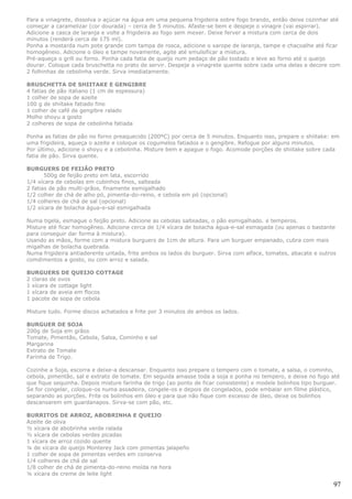 Para a vinagrete, dissolva o açúcar na água em uma pequena frigideira sobre fogo brando, então deixe cozinhar até
começar a caramelizar (cor dourada) – cerca de 5 minutos. Afaste-se bem e despeje o vinagre (vai espirrar).
Adicione a casca de laranja e volte a frigideira ao fogo sem mexer. Deixe ferver a mistura com cerca de dois
minutos (renderá cerca de 175 ml).
Ponha a mostarda num pote grande com tampa de rosca, adicione o xarope de laranja, tampe e chacoalhe até ficar
homogêneio. Adicione o óleo e tampe novamente, agite até emulsificar a mistura.
Pré-aqueça o grill ou forno. Ponha cada fatia de queijo num pedaço de pão tostado e leve ao forno até o queijo
dourar. Coloque cada bruschetta no prato de servir. Despeje a vinagrete quente sobre cada uma delas e decore com
2 folhinhas de cebolinha verde. Sirva imediatamente.

BRUSCHETTA DE SHIITAKE E GENGIBRE
4 fatias de pão italiano (1 cm de espessura)
1 colher de sopa de azeite
100 g de shiitake fatiado fino
1 colher de café de gengibre ralado
Molho shoyu a gosto
2 colheres de sopa de cebolinha fatiada

Ponha as fatias de pão no forno preaquecido (200ºC) por cerca de 5 minutos. Enquanto isso, prepare o shiitake: em
uma frigideira, aqueça o azeite e coloque os cogumelos fatiados e o gengibre. Refogue por alguns minutos.
Por último, adicione o shoyu e a cebolinha. Misture bem e apague o fogo. Acomode porções de shiitake sobre cada
fatia de pão. Sirva quente.

BURGUERS DE FEIJÃO PRETO
       500g de feijão preto em lata, escorrido
1/4 xícara de cebolas em cubinhos finos, salteada
2 fatias de pão multi-grãos, finamente esmigalhado
1/2 colher de chá de alho pó, pimenta-do-reino, e cebola em pó (opcional)
1/4 colheres de chá de sal (opcional)
1/2 xícara de bolacha água-e-sal esmigalhada

Numa tigela, esmague o feijão preto. Adicione as cebolas salteadas, o pão esmigalhado. e temperos.
Misture até ficar homogêneo. Adicione cerca de 1/4 xícara de bolacha água-e-sal esmagada (ou apenas o bastante
para conseguir dar forma à mistura).
Usando as mãos, forme com a mistura burguers de 1cm de altura. Para um burguer empanado, cubra com mais
migalhas de bolacha quebrada.
Numa frigideira antiaderente untada, frite ambos os lados do burguer. Sirva com alface, tomates, abacate e outros
comdimentos a gosto, ou com arroz e salada.

BURGUERS DE QUEIJO COTTAGE
2 claras de ovos
1 xícara de cottage light
1 xícara de aveia em flocos
1 pacote de sopa de cebola

Misture tudo. Forme discos achatados e frite por 3 minutos de ambos os lados.

BURGUER DE SOJA
200g de Soja em grãos
Tomate, Pimentão, Cebola, Salsa, Cominho e sal
Margarina
Extrato de Tomate
Farinha de Trigo.

Cozinhe a Soja, escorra e deixe-a descansar. Enquanto isso prepare o tempero com o tomate, a salsa, o cominho,
cebola, pimentão, sal e extrato de tomate. Em seguida amasse toda a soja e ponha no tempero, e deixe no fogo até
que fique sequinha. Depois misture farinha de trigo (ao ponto de ficar consistente) e modele bolinhos tipo burguer.
Se for congelar, coloque-os numa assadeira, congele-os e depois de congelados, pode embalar em filme plástico,
separando as porções. Frite os bolinhos em óleo e para que não fique com excesso de óleo, deixe os bolinhos
descansarem em guardanapos. Sirva-se com pão, etc.

BURRITOS DE ARROZ, ABOBRINHA E QUEIJO
Azeite de oliva
½ xícara de abobrinha verde ralada
½ xícara de cebolas verdes picadas
1 xícara de arroz cozido quente
¼ de xícara de queijo Monterey Jack com pimentas jalapeño
1 colher de sopa de pimentas verdes em conserva
1/4 colheres de chá de sal
1/8 colher de chá de pimenta-do-reino moída na hora
¼ xícara de creme de leite light

                                                                                                                97
 