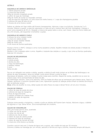 LETRA C

CAÇAROLA DE ARROZ E BRÓCOLIS
1 cebola pequena picada
½ xícara de aipo picado
300g de brócolis congelado picado
1 colher de sopa de manteiga
200g de molho de queijo ou requeijão cremoso
1 lata de sopa de cogumelos, ou uma xícara de molho branco + 1 copo de champignons picados
3 colheres de sopa de leite em pó
3 xícaras de arroz branco cozido

Salteie as cebolas em fogo médio até ficarem transparentes. Adicione o aipo e os brócolis. Cozinhe de 3 a 5
minutos. Misture o queijo, a sopa de cogumelos e o leite em pó e misture bem até ficar homogêneo. Coloque o
arroz numa assadeira de 20 cm. Despeje a mistura de queijo sobre o arroz, sem mexer. Asse em forno médio por
25 a 30 minutos, até esquentar e borbulhar o queijo.

CAÇAROLA DE ARROZ E CHILI
3 xícaras de arroz integral cozido
½ xícara de cebola picada
150g de queijo cheddar fatiado
500g de molho chili
¾ de xícara de Doritos quebrados

Aqueça o forno a 190°C. Coloque o arroz numa assadeira untada. Espalhe metade da cebola picada e metade do
queijo sobre o arroz.
Aqueça o chili e despeje sobre o arroz. Espalhe o restante das cebolas e o queijo, e por cima os Doritos quebrados.
Asse por 25 minutos.

CALDO DE BELDROEGAS
Azeite de oliva
1 cebola picada
3 dentes de alho
1 maço de beldroegas
2 batatas médias
2 ovos
Fatias de pão

Faz-se um refogado com azeite e cebola, quando a cebola já está mole juntam-se as folhas das beldroegas e os
dentes de algo amassados, deixa-se refogar muito pouco tempo e junta-se água.
Descasque as batatas, corte em rodelas e junte à sopa para cozinhar. Depois de cozida, escalfam-se os ovos na
própria sopa. Sirva acompanhada de fatias de pão.
(As beldroegas nasciam, como erva daninha, entre as fiadas de alhos que se semeavam para depois secar, fazer as
réstaes, pendurar e consumir durante todo o ano. Apareciam quando as cabeças ainda tinham os dentes tenrinhos e
sem as películas secas).
Dica: antes de escalfar os ovos, deitar queijo de cabra fresco na sopa e deixar ferver um só uns 2 minutos.

CALDO DE CEBOLA
1 colher de sopa de azeite de oliva
2 colheres de sopa de margarina
3 litros de água fervente
3 cebolas cortadas em rodelas finas
1 tablete de caldo de legumes
Sal a gosto

Coloque numa panela a margarina, o azeite e junte as cebolas até ficarem bem macias. Adicione a água, o tablete
de legumes e o sal. Deixe ferver. Sirva acompanhado de croutons.

CALDO DE COGUMELOS
250 g de funghi porcini seco, quebrado
½ colher de chá de açúcar
½ colher de chá de sal
2 colheres de chá de shoyu
1 colher de sopa de cebola picada
2 colheres de sopa de manteiga
1 colher de sopa de farinah de trigo
½ xícara de vinho branco ou brandy

Cozinhe o porcini seco em 2 xícaras de água com o açúcar, sal e molho de soja por 20 minutos.
Cozinhe a cebloa na manteiga por um minuto, adicione a farinha de trigo e cozinhe, mexendo sempre até dourar.


                                                                                                                 99
 