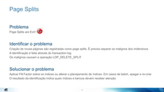 10
Page Splits
Problema
Page Splits are Evil !
Identificar o problema
Criação de novas páginas são registradas como page splits. É preciso separar os malignos dos inofensivos
A identificação é feita através do transaction log.
Os malignos causam a operação LOP_DELETE_SPLIT
Solucionar o problema
Aplicar Fill Factor sobre os índices ou alterar o planejamento de índices. Em casos de batch, apagar e re-criar
O resultado da identificação indica quais índices e bancos devem receber atenção
10
 