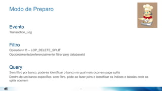 11
Modo de Preparo
Evento
Transaction_Log
Filtro
Operation=11 – LOP_DELETE_SPLIT
Opcionalmente/preferencialmente filtrar pelo databaseId
Query
Sem filtro por banco, pode-se identificar o banco no qual mais ocorrem page splits
Dentro de um banco específico, com filtro, pode-se fazer joins e identificar os índices e tabelas onde os
splits ocorrem
11
 