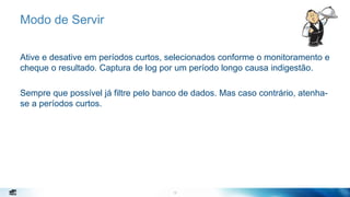 12
Modo de Servir
Ative e desative em períodos curtos, selecionados conforme o monitoramento e
cheque o resultado. Captura de log por um período longo causa indigestão.
Sempre que possível já filtre pelo banco de dados. Mas caso contrário, atenha-
se a períodos curtos.
12
 