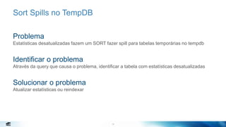 14
Sort Spills no TempDB
Problema
Estatísticas desatualizadas fazem um SORT fazer spill para tabelas temporárias no tempdb
Identificar o problema
Através da query que causa o problema, identificar a tabela com estatísticas desatualizadas
Solucionar o problema
Atualizar estatísticas ou reindexar
14
 
