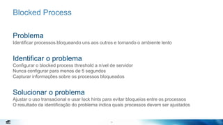 18
Blocked Process
Problema
Identificar processos bloqueando uns aos outros e tornando o ambiente lento
Identificar o problema
Configurar o blocked process threshold a nível de servidor
Nunca configurar para menos de 5 segundos
Capturar informações sobre os processos bloqueados
Solucionar o problema
Ajustar o uso transacional e usar lock hints para evitar bloqueios entre os processos
O resultado da identificação do problema indica quais processos devem ser ajustados
18
 