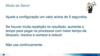 20
Modo de Servir
Ajuste a configuração um valor acima de 5 segundos.
Se houver muita repetição no resultado, aumente o
tempo para pegar os processos com maior tempo de
bloqueio, resolva e comece a reduzir.
Não use continuamente.
20
 