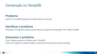 6
Contenção no TempDB
Problema
Latchs no TempDB prejudicam a performance do servidor
Identificar o problema
Processos simultâneos podem causar latchs em páginas de alocação: PFS, GAM e SGAM
Solucionar o problema
Criar múltiplos aquivos de dados para o TempDB
Latchs em páginas de dados exigem mudança dos batchs para serem resolvido
6
 