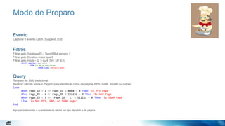 7
Modo de Preparo
Evento
Capturar o evento Latch_Suspend_End
Filtros
Filtrar pelo DatabaseID – TempDB é sempre 2
Filtrar pelo Duration maior que 0
Filtrar pelo mode – 2, 3 ou 4 (SH, UP, EX)
SELECT map_key, map_value
FROM sys.dm_xe_map_values
WHERE name = N'latch_mode'
Query
Tempero de XML tradicional
Realizar cálculo sobre o PageID para identificar o tipo de página (PFS, GAM, SGAM ou outras)
Case
When Page_ID = 1 Or Page_ID % 8088 = 0 Then 'Is PFS Page'
When Page_ID = 2 Or Page_ID % 511232 = 0 Then 'Is GAM Page'
When Page_ID = 3 Or (Page_ID - 1) % 511232 = 0 Then 'Is SGAM Page'
Else 'Is Not PFS, GAM, or SGAM page'
End
Agrupar totalizando a quantidade de latchs por tipo de latch e de página
7
 