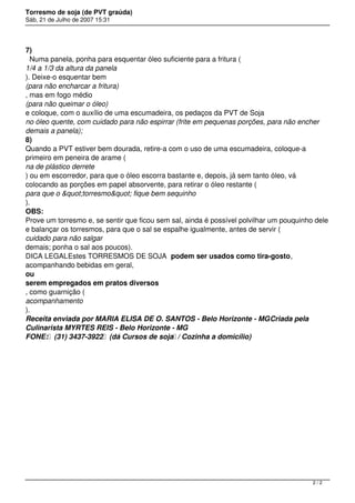Torresmo de soja (de PVT graúda)
Sáb, 21 de Julho de 2007 15:31




7)
  Numa panela, ponha para esquentar óleo suficiente para a fritura (
1/4 a 1/3 da altura da panela
). Deixe-o esquentar bem
(para não encharcar a fritura)
, mas em fogo médio
(para não queimar o óleo)
e coloque, com o auxílio de uma escumadeira, os pedaços da PVT de Soja
no óleo quente, com cuidado para não espirrar (frite em pequenas porções, para não encher
demais a panela);
8)
Quando a PVT estiver bem dourada, retire-a com o uso de uma escumadeira, coloque-a
primeiro em peneira de arame (
na de plástico derrete
) ou em escorredor, para que o óleo escorra bastante e, depois, já sem tanto óleo, vá
colocando as porções em papel absorvente, para retirar o óleo restante (
para que o "torresmo" fique bem sequinho
).
OBS:
Prove um torresmo e, se sentir que ficou sem sal, ainda é possível polvilhar um pouquinho dele
e balançar os torresmos, para que o sal se espalhe igualmente, antes de servir (
cuidado para não salgar
demais; ponha o sal aos poucos).
DICA LEGALEstes TORRESMOS DE SOJA  podem ser usados como tira-gosto,
acompanhando bebidas em geral,
ou
serem empregados em pratos diversos
, como guarnição (
acompanhamento
).
Receita enviada por MARIA ELISA DE O. SANTOS - Belo Horizonte - MGCriada pela
Culinarista MYRTES REIS - Belo Horizonte - MG
FONE:  (31) 3437-3922  (dá Cursos de soja / Cozinha a domicílio)




                                                                                         2/2
 