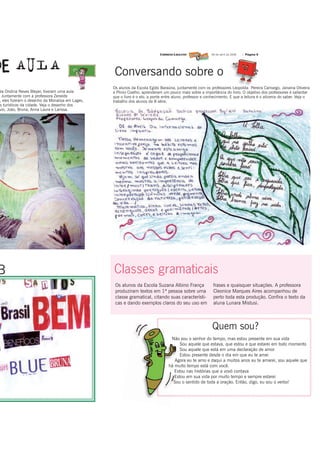 09 de abril de 2008   | Página 5




                                                  Conversando sobre o
                                                  Os alunos da Escola Egído Baraúna, juntamente com os professores Leopolda Pereira Camargo, Janaina Oliveira
ola Ondina Neves Bleyer, tiveram uma aula         e Plinio Coelho, aprenderam um pouco mais sobre a importância do livro. O objetivo dos professores é salientar
  Juntamente com a professora Zeneide             que o livro é o elo, a ponte entre aluno, professor e conhecimento. E que a leitura é o alicerce do saber. Veja o
 , eles fizeram o desenho da Monalisa em Lages,   trabalho dos alunos da 8 série.
 s turísticos da cidade. Veja o desenho dos
vio, João, Bruna, Anna Laura e Larissa.




B                                                 Classes gramaticais
                                                   Os alunos da Escola Suzana Albino França                frases e quaisquer situações. A professora
                                                   produziram textos em 1ª pessoa sobre uma                Cleonice Marques Aires acompanhou de
                                                   classe gramatical, citando suas característi-           perto toda esta produção. Confira o texto da
                                                   cas e dando exemplos claros do seu uso em               aluna Lunara Mistusi.




                                                                                                           Quem sou?
                                                                                  Não sou o senhor do tempo, mas estou presente em sua vida
                                                                                       Sou aquele que estava, que estou e que estarei em todo momento
                                                                                       Sou aquele que está em uma declaração de amor
                                                                                       Estou presente desde o dia em que eu te amei
                                                                                    Agora eu te amo e daqui a muitos anos eu te amarei, sou aquele que
                                                                                 há muito tempo está com você.
                                                                                    Estou nas histórias que a vovó contava
                                                                                    Estou em sua vida por muito tempo e sempre estarei
                                                                                   Sou o sentido de toda a oração. Então, digo, eu sou o verbo!
 