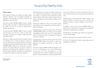 Copyright © 2014
Coats LATAM
Touquinha Coelho Kids
coatscrafts.com.br
Passo a passo:
• No papel craft faça os moldes da orelha, parte
interna e externa, com as medidas indicadas no
esquema. Faça também um disco com 42 cm de
diâmetro e corte ao meio;
• Corte no tecido 1047006-24988, 2 vezes o molde
do meio disco e 4 vezes o molde da parte externa
da orelha com 0,5 cm a mais ao redor para a
margem de costura;
• Corte no tecido 1047009-13480, 2 vezes o molde
do meio disco com 0,5 cm a mais ao redor para
a margem de costura e 2 vezes o molde da parte
interna da orelha;
• Risque o molde da parte interna da orelha 2 vezes
na entretela. Com o auxílio da tesoura, recorte os
motivos, deixando uma margem de 0,5 cm. Coloque
a entretela recortada anteriormente sobre o tecido
1047009-13480, posicione-a e fixe-a com o auxílio
do ferro de passar. Recorte os motivos. Retire as
películas de proteção da entretela e monte os
motivos sobre as partes da orelha, acompanhando
os esquemas. Caseie os motivos à máquina;
• Sobreponha as 2 partes da orelha, sendo uma
com a parte interna aplicada e a outra sem, direito
com direito, e costure ao redor deixando a parte
inferior aberta. Virar para o direito, passe à ferro e
passe um pesponto contornando a orelha à 2 mm
das borda;
• Dobre as orelhas ao meio, com a parte interna
para dentro, faça 2 preguinhas na parte inferior e
alinhave. Reserve;
• Sobreponha as partes de meio disco do tecido
1047006-24988, direito com direito, com as orelhas
intercaladas no lado reto com 11 cm de distância
entre as 2 orelhas, passe um pesponto à máquina
unindo-as. Reserve;
• Sobreponha as partes de meio disco do tecido
1047009-13480, direito com direito, e passe um
pesponto à máquina unindo-as no lado reto.
Reserve;
• Corte no tecido 2400012-24991 enviesado, 1 tira
com 3 cm de largura e 1,5 m de comprimento,
e outra tira com 3 cm de largura e 1 m de
comprimento. Em cada tira, dobre 0,5 cm de cada
lado do comprimento para o avesso e passe à ferro
para vincar. Dobre a tira mais comprida ao meio no
comprimento e passe à ferro para vincar formando um
viés;
• Sobreponha as duas partes do chapéu, avesso com
avesso, alinhave ao redor para que os tecido não
deslizem durante a costura. Pregue o viés e retire o
alinhavo;
• Pregue a outra tira de tecido 2400012-24991 ao
redor, à 4,5 cm da borda, com pesponto nas 2 laterais,
formando o passante para o elástico;
• Passe 50 cm do elástico por dentro do passante e
una as extremidades;
• Feche o passante com pequenos pontos à mão;
• Pronto! Os baixinhos estarão preparados para a
chegada do coelhinho!
 