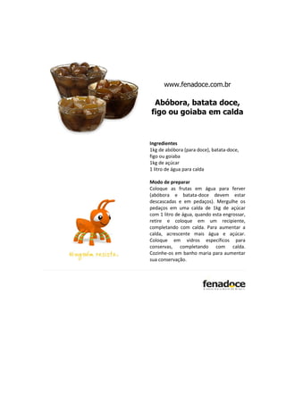 www.fenadoce.com.br

 Abóbora, batata doce,
figo ou goiaba em calda


Ingredientes
1kg de abóbora (para doce), batata-doce,
figo ou goiaba
1kg de açúcar
1 litro de água para calda

Modo de preparar
Coloque as frutas em água para ferver
(abóbora e batata-doce devem estar
descascadas e em pedaços). Mergulhe os
pedaços em uma calda de 1kg de açúcar
com 1 litro de água, quando esta engrossar,
retire e coloque em um recipiente,
completando com calda. Para aumentar a
calda, acrescente mais água e açúcar.
Coloque em vidros específicos para
conservas, completando com calda.
Cozinhe-os em banho maria para aumentar
sua conservação.
 