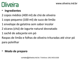 • Ingredientes
2 copos médios (400 ml) de chá de oliveira
1 copo pequeno (100 ml) de suco de limão
1 envelope de gelatina sem sabor incolor
2 xícaras (chá) de iogurte natural desnatado
1 sachê de adoçante em pó
Raspas de limão e folhas de oliveira trituradas até virar pó
para polvilhar
• Modo de preparo
contato@oliveira.ind.br / Telefone: (49) 3433.0100
www.oliveira.ind.brwww.oliveira.ind.br
 