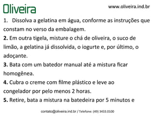 1. Dissolva a gelatina em água, conforme as instruções que
constam no verso da embalagem.
2. Em outra tigela, misture o chá de oliveira, o suco de
limão, a gelatina já dissolvida, o iogurte e, por último, o
adoçante.
3. Bata com um batedor manual até a mistura ﬁcar
homogênea.
4. Cubra o creme com ﬁlme plástico e leve ao
congelador por pelo menos 2 horas.
5. Retire, bata a mistura na batedeira por 5 minutos e
contato@oliveira.ind.br / Telefone: (49) 3433.0100
www.oliveira.ind.brwww.oliveira.ind.br
 