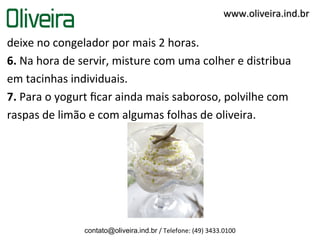 deixe no congelador por mais 2 horas.
6. Na hora de servir, misture com uma colher e distribua
em tacinhas individuais.
7. Para o yogurt ﬁcar ainda mais saboroso, polvilhe com
raspas de limão e com algumas folhas de oliveira.
contato@oliveira.ind.br / Telefone: (49) 3433.0100
www.oliveira.ind.brwww.oliveira.ind.br
 