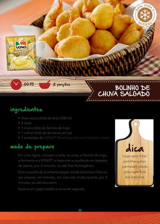 11
BOLINHO DE
CHUVA SALGADO
ingredientes
•• meia xícara (chá) de leite (100 ml)
•• 2 ovos
•• 1 xícara (chá) de farinha de trigo
•• 1 colher (chá) de fermento em pó
•• 1 envelope de VONO®
Mandioquinha com Cebola e Salsa
modo de preparo
Em uma tigela, coloque o leite, os ovos, a farinha de trigo,
o fermento e a VONO®
, e bata com o auxílio de um batedor
de arame, por 3 minutos, ou até ficar homogêneo.
Com o auxílio de 2 colheres (sopa), molde bolinhos e frite-os,
aos poucos, em imersão, em óleo não muito quente, por 2
minutos, ou até dourarem.
Escorra em papel-toalha e sirva em seguida.
dica
Logo após fritar,
polvilhe queijo
parmesão ralado
pela superfície
dos bolinhos.
2 porções00:15
 