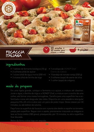 14
FOCACCIA
ITALIANA
ingredientes
•• 1 tablete de fermento biológico (15 g)
•• 2 colheres (chá) de açúcar
•• 1 xícara (chá) de água morna (200 ml)
•• 3 xícaras (chá) de farinha de trigo
modo de preparo
Em uma tigela grande, coloque o fermento e o açúcar, e misture até dissolver.
Junte a água, a farinha de trigo e a VONO®
Chef, e misture com o auxílio de uma
colher, até formar uma massa homogênea. Transfira para uma superfície lisa e en-
farinhada e sove até desgrudar das mãos. Disponha em uma assadeira retangular
pequena (18 x 25 cm) e cubra com um pano de prato limpo. Deixe crescer por 30
minutos, ou até dobrar de volume.
Faça furos na superfície da focaccia com a ponta dos dedos e espalhe os tomates-
cereja pela superfície. Regue com o azeite, previamente misturado ao orégano e
leve ao forno médio (180 graus), preaquecido, por 15 minutos, ou até a superfície
ficar dourada.
Retire do forno e sirva logo em seguida.
•• 1 envelope de VONO®
Chef
Creme de Cebola
•• 1 bandeja de tomate-cereja (250 g)
•• 2 colheres (sopa) de azeite de oliva
•• 1 colher (sopa) de orégano
6 porções
35 minutos +
30 minutos para
crescer a massa
 