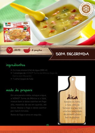 15
SOPA ENCORPADA
ingredientes
•• 2 e meia xícaras (chá) de água (500 ml)
•• 1 envelope de VONO®
Turma da Mônica Sopa de
Carne com Macarrão
•• 1 colher (sopa) de fubá
modo de preparo
Em uma panela média, coloque a água,
a VONO®
Turma da Mônica e o fubá,
misture bem e deixe cozinhar em fogo
alto, mexendo de vez em quando, até
ferver. Abaixe o fogo e deixe cozinhar
por mais 5 minutos.
Retire do fogo e sirva em seguida.
dica
Extraído do milho,
o fubá, além de
fornecer energia, tem
uma boa quantidade
de proteína e baixo
teor de gordura.
2 porções00:10
 