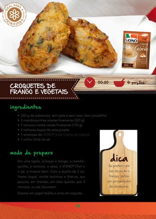 18
CROQUETES DE
FRANGO E VEGETAIS
ingredientes
•• 350 g de sobrecoxa, sem pele e sem osso, bem picadinha
•• 3 mandioquinhas raladas finamente (320 g)
•• 1 cenoura média ralada finamente (170 g)
•• 2 colheres (sopa) de salsa picada
•• 1 envelope de VONO®
Chef Creme de Cebola
•• 1 colher (chá) de sal
modo de preparo
Em uma tigela, coloque o frango, a mandio-
quinha, a cenoura, a salsa, a VONO®
Chef e
o sal, e misture bem. Com o auxílio de 2 co-
lheres (sopa), molde bolinhos e frite-os, aos
poucos, em imersão, em óleo quente, por 3
minutos, ou até dourarem.
Escorra em papel-toalha e sirva em seguida.
dica
Se preferir, em
vez de picar o
frango, utilize
um processador
de alimentos.
6 porções00:30
 
