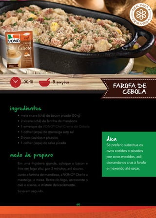 19
FAROFA DE
CEBOLA
ingredientes
•• meia xícara (chá) de bacon picado (50 g)
•• 2 xícaras (chá) de farinha de mandioca
•• 1 envelope de VONO®
Chef Creme de Cebola
•• 1 colher (sopa) de manteiga sem sal
•• 2 ovos cozidos e picados
•• 1 colher (sopa) de salsa picada
modo de preparo
Em uma frigideira grande, coloque o bacon e
frite em fogo alto, por 3 minutos, até dourar.
Junte a farinha de mandioca, a VONO®
Chef e a
manteiga, e mexa. Retire do fogo, acrescente o
ovo e a salsa, e misture delicadamente.
Sirva em seguida.
5 porções00:10
dica
Se preferir, substitua os
ovos cozidos e picados
por ovos mexidos, adi-
cionando-os crus à farofa
e mexendo até secar.
 