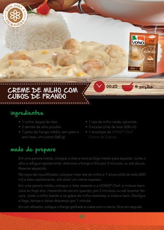 20
CREME DE MILHO COM
CUBOS DE FRANGO
ingredientes
•• 1 colher (sopa) de óleo
•• 2 dentes de alho picados
•• 1 peito de frango médio, sem pele e
sem osso, em cubos (560 g)
modo de preparo
Em uma panela média, coloque o óleo e leve ao fogo médio para aquecer. Junte o
alho e refogue rapidamente. Adicione o frango e frite por 3 minutos, ou até dourar.
Reserve aquecido.
No copo do liquidificador, coloque meia lata de milho e 1 xícara (chá) de leite (200
ml) e bata rapidamente, até obter um creme espesso.
Em uma panela média, coloque o leite restante e a VONO®
Chef, e misture bem.
Leve ao fogo alto, mexendo de vez em quando, por 5 minutos, ou até levantar fer-
vura. Junte o milho batido e os grãos de milho restantes, e misture bem. Desligue
o fogo, tampe e deixe descansar por 1 minuto.
Em um refratário, coloque o frango grelhado e cubra com o creme. Sirva em seguida.
6 porções00:25
•• 1 lata de milho verde, escorrida
•• 3 xícaras (chá) de leite (600 ml)
•• 1 envelope de VONO®
Chef
Creme de Cebola
 