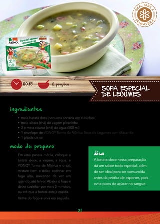 21
SOPA ESPECIAL
DE LEGUMES
ingredientes
•• meia batata doce pequena cortada em cubinhos
•• meia xícara (chá) de vagem picadinha
•• 2 e meia xícaras (chá) de água (500 ml)
•• 1 envelope de VONO®
Turma da Mônica Sopa de Legumes com Macarrão
•• 1 pitada de sal
modo de preparo
Em uma panela média, coloque a
batata doce, a vagem, a água, a
VONO®
Turma da Mônica e o sal,
misture bem e deixe cozinhar em
fogo alto, mexendo de vez em
quando, até ferver. Abaixe o fogo e
deixe cozinhar por mais 5 minutos,
ou até que a batata esteja cozida.
Retire do fogo e sirva em seguida.
dica
A batata doce nessa preparação
dá um sabor todo especial, além
de ser ideal para ser consumida
antes da prática de esportes, pois
evita picos de açúcar no sangue.
2 porções00:15
 