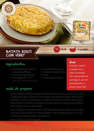 22
BATATA ROSTI
COM VONO®
ingredientes
•• 2 batatas-asterixis médias,
descascadas (600 g)
•• 3 colheres (sopa) de água
•• 1 envelope de VONO®
Peito de Frango com Queijo
modo de preparo
Em um refratário médio, coloque as batatas, faça furos com o auxílio de um garfo
e regue com a água. Cubra com filme plástico, deixando um espaço aberto para a
saída do ar e leve ao micro-ondas, em potência alta, por 3 minutos. Espere as ba-
tatas esfriarem e rale-as no ralo grosso. Transfira para uma tigela, junte a VONO®
,
o sal, o leite e o ovo, e misture bem.
Em uma frigideira antiaderente (21 cm de diâmetro), coloque o óleo e leve ao fogo
alto para aquecer. Espalhe a mistura de batata e frite em fogo baixo por 5 minutos,
virando na metade do tempo, ou até dourar.
Retire do fogo e sirva em seguida.
•• meia colher (chá) de sal
•• 3 colheres (sopa) de leite
•• 1 ovo
•• 1 colher (sopa) de óleo
dica
A batata "asterix"
é aquela com a
casca arroxeada.
Tem mais amido do
que água e, por ser
mais sequinha, é
própria para fritar.
2 porções00:15
 