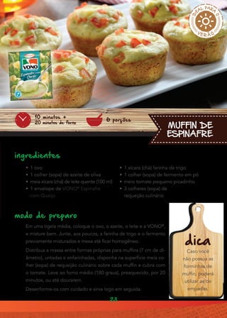23
MUFFIN DE
ESPINAFRE
ingredientes
•• 1 ovo
•• 1 colher (sopa) de azeite de oliva
•• meia xícara (chá) de leite quente (100 ml)
•• 1 envelope de VONO®
Espinafre
com Queijo
modo de preparo
Em uma tigela média, coloque o ovo, o azeite, o leite e a VONO®
,
e misture bem. Junte, aos poucos, a farinha de trigo e o fermento
previamente misturados e mexa até ficar homogêneo.
Distribua a massa entre formas próprias para muffins (7 cm de di-
âmetro), untadas e enfarinhadas, disponha na superfície meia co-
lher (sopa) de requeijão culinário sobre cada muffin e cubra com
o tomate. Leve ao forno médio (180 graus), preaquecido, por 20
minutos, ou até dourarem.
Desenforme-os com cuidado e sirva logo em seguida.
6 porções
10 minutos +
20 minutos de forno
•• 1 xícara (chá) farinha de trigo
•• 1 colher (sopa) de fermento em pó
•• meio tomate pequeno picadinho
•• 3 colheres (sopa) de
requeijão culinário
dica
Caso você
não possua as
forminhas de
muffin, poderá
utilizar as de
empadas.
 