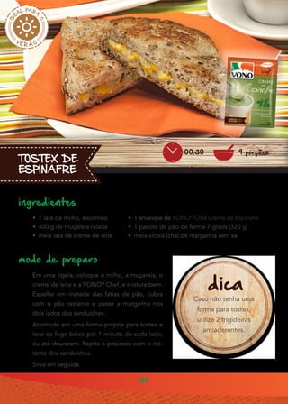 24
TOSTEX DE
ESPINAFRE
ingredientes
•• 1 lata de milho, escorrido
•• 400 g de muçarela ralada
•• meia lata de creme de leite
modo de preparo
Em uma tigela, coloque o milho, a muçarela, o
creme de leite e a VONO®
Chef, e misture bem.
Espalhe em metade das fatias de pão, cubra
com o pão restante e passe a margarina nos
dois lados dos sanduíches.
Acomode em uma forma própria para tostex e
leve ao fogo baixo por 1 minuto de cada lado,
ou até dourarem. Repita o processo com o res-
tante dos sanduíches.
Sirva em seguida.
dica
Caso não tenha uma
forma para tostex,
utilize 2 frigideiras
antiaderentes.
9 porções00:30
•• 1 envelope de VONO®
Chef Creme de Espinafre
•• 1 pacote de pão de forma 7 grãos (320 g)
•• meia xícara (chá) de margarina sem sal
 