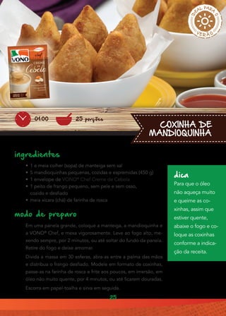25
COXINHA DE
MANDIOQUINHA
ingredientes
•• 1 e meia colher (sopa) de manteiga sem sal
•• 5 mandioquinhas pequenas, cozidas e espremidas (450 g)
•• 1 envelope de VONO®
Chef Creme de Cebola
•• 1 peito de frango pequeno, sem pele e sem osso,
cozido e desfiado
•• meia xícara (chá) de farinha de rosca
modo de preparo
Em uma panela grande, coloque a manteiga, a mandioquinha e
a VONO®
Chef, e mexa vigorosamente. Leve ao fogo alto, me-
xendo sempre, por 2 minutos, ou até soltar do fundo da panela.
Retire do fogo e deixe amornar.
Divida a massa em 30 esferas, abra-as entre a palma das mãos
e distribua o frango desfiado. Modele em formato de coxinhas,
passe-as na farinha de rosca e frite aos poucos, em imersão, em
óleo não muito quente, por 4 minutos, ou até ficarem douradas.
Escorra em papel-toalha e sirva em seguida.
25 porções01:00
dica
Para que o óleo
não aqueça muito
e queime as co-
xinhas, assim que
estiver quente,
abaixe o fogo e co-
loque as coxinhas
conforme a indica-
ção da receita.
 