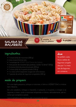 26
SALADA DE
MACARRÃO
ingredientes
•• 1 xícara (chá) de maionese (200 g)
•• meia xícara (chá) de leite
•• 1 envelope de VONO®
Chef Creme de Cebola
•• meio pacote de macarrão tipo parafuso, cozido “al dente” (250g)
•• 2 xícaras (chá) de presunto picado (250 g)
•• 1 xícara (chá) de muçarela picada (120 g)
•• 1 e meia colher (sopa) de vinagre de vinho branco
•• 1 pacote de seleta de legumes congelados (300 g)
modo de preparo
Em uma tigela pequena, coloque a maionese, o leite e a VONO®
Chef, e misture
bem. Reserve.
Em uma saladeira, coloque o macarrão, o presunto, a muçarela, o vinagre e os
legumes, e mexa. Junte a maionese temperada e misture, delicadamente, até en-
volver por completo a salada.
Leve à geladeira por 1 hora ou até o momento de servir.
6 porções
10 minutos +
1 hora de geladeira
dica
Se preferir, subs-
titua a seleta de
legumes congela-
dos por 1 e meia
lata de legumes
em conserva.
 
