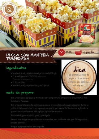 4
PIPOCA COM MANTEIGA
TEMPERADA
ingredientes
•• meia xícara (chá) de manteiga com sal (100 g)
•• 1 envelope de VONO®
Queijo com
Tomate e Manjericão
•• 1 fio de óleo
•• meia xícara (chá) de milho para pipoca
modo de preparo
Em uma tigela, coloque a manteiga em temperatura ambiente e a VONO®
, e mis-
ture bem. Reserve.
Em uma panela grande, coloque o óleo e leve ao fogo alto para aquecer. Junte o
milho e deixe cozinhar, com a panela tampada, por cerca de 3 minutos, agitando a
panela ocasionalmente, até a pipoca parar de estourar.
Retire do fogo e transfira para uma tigela.
Leve a manteiga temperada ao micro-ondas, em potência alta, por 30 segundos,
ou até derreter.
Regue a pipoca e sirva em seguida.
dica
Se preferir, antes de
regar a pipoca com
a manteiga, salpique
sal a gosto.
6 porções00:10
 