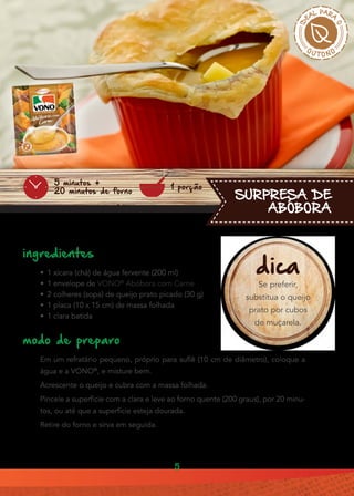 5
•• 1 xícara (chá) de água fervente (200 ml)
•• 1 envelope de VONO®
Abóbora com Carne
•• 2 colheres (sopa) de queijo prato picado (30 g)
•• 1 placa (10 x 15 cm) de massa folhada
•• 1 clara batida
Em um refratário pequeno, próprio para suflê (10 cm de diâmetro), coloque a
água e a VONO®
, e misture bem.
Acrescente o queijo e cubra com a massa folhada.
Pincele a superfície com a clara e leve ao forno quente (200 graus), por 20 minu-
tos, ou até que a superfície esteja dourada.
Retire do forno e sirva em seguida.
ingredientes
modo de preparo
SURPRESA DE
ABÓBORA
1 porção
5 minutos +
20 minutos de forno
dica
Se preferir,
substitua o queijo
prato por cubos
de muçarela.
 