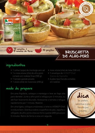 7
•• 1 colher (sopa) de manteiga sem sal
•• 1 e meia xícara (chá) de alho-poró
cortado em rodelas finas (100 g)
•• 1 tomate grande picado
•• 1 xícara (chá) de maionese (200 g)
Em uma frigideira, coloque a manteiga e leve ao fogo alto
para derreter. Junte o alho-poró e refogue por 3 minutos, ou
até ficar levemente dourado. Acrescente o tomate e refogue
rapidamente por 1 minuto. Reserve.
Em uma tigela, coloque a maionese, o leite e a VONO®
Chef,
e misture bem. Distribua sobre a superfície do pão, espalhe o
refogado de alho-poró e leve ao forno quente (200 graus) por
5 minutos. Retire do forno e sirva em seguida.
ingredientes
modo de preparo
BRUSCHETTA
DE ALHO-PORÓ
10 porções
15 minutos +
5 minutos de forno
dica
Se preferir,
substitua o pão
francês por
ciabatta.
•• meia xícara (chá) de leite (100 ml)
•• 1 envelope de VONO®
Chef
Creme de Espinafre
•• 6 pães tipo francês cortados
em rodelas
 
