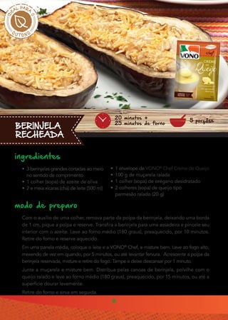 8
BERINJELA
RECHEADA
ingredientes
•• 3 berinjelas grandes cortadas ao meio
no sentido de comprimento
•• 1 colher (sopa) de azeite de oliva
•• 2 e meia xícaras (chá) de leite (500 ml)
modo de preparo
Com o auxílio de uma colher, remova parte da polpa da berinjela, deixando uma borda
de 1 cm, pique a polpa e reserve. Transfira a berinjela para uma assadeira e pincele seu
interior com o azeite. Leve ao forno médio (180 graus), preaquecido, por 10 minutos.
Retire do forno e reserve aquecido.
Em uma panela média, coloque o leite e a VONO®
Chef, e misture bem. Leve ao fogo alto,
mexendo de vez em quando, por 5 minutos, ou até levantar fervura. Acrescente a polpa da
berinjela reservada, misture e retire do fogo. Tampe e deixe descansar por 1 minuto.
Junte a muçarela e misture bem. Distribua pelas canoas de berinjela, polvilhe com o
queijo ralado e leve ao forno médio (180 graus), preaquecido, por 15 minutos, ou até a
superfície dourar levemente.
Retire do forno e sirva em seguida.
•• 1 envelope de VONO®
Chef Creme de Queijo
•• 100 g de muçarela ralada
•• 1 colher (sopa) de orégano desidratado
•• 2 colheres (sopa) de queijo tipo
parmesão ralado (20 g)
5 porções
20 minutos +
25 minutos de forno
 