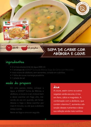9
SOPA DE CARNE COM
ABÓBORA E COUVE
ingredientes
•• 2 e meia xícaras (chá) de água (500 ml)
•• 1 envelope de VONO®
Turma da Mônica Sopa de Carne com Macarrão
•• meia xícara de abóbora, sem sementes, cortada em cubinhos
•• 1 folha de couve manteiga picadinha
•• 1 pitada de sal
modo de preparo
Em uma panela média, coloque a
água, a VONO®
Turma da Mônica, a
abóbora, a couve e o sal, misture bem
e deixe cozinhar em fogo alto, me-
xendo de vez em quando, até ferver.
Abaixe o fogo e deixe cozinhar por
mais 5 minutos, ou até que a abóbora
esteja cozida.
Retire do fogo e sirva em seguida.
dica
A couve, assim como os outros
vegetais verde-escuros, é rica
em ferro, cálcio e magnésio. A
combinação com a abóbora, que
contém vitamina C, aumenta a ab-
sorção desses nutrientes e deixa
sua refeição ainda mais nutritiva.
2 porções00:15
 