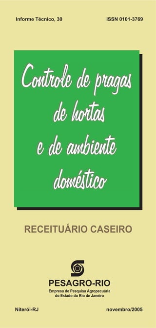 Informe Técnico, 30                       ISSN 0101-3769




  Controle de pragas
       de hortas
    e de ambiente
       doméstico
   RECEITUÁRIO CASEIRO




             PESAGRO-RIO
             Empresa de Pesquisa Agropecuária
               do Estado do Rio de Janeiro


Niterói-RJ                                novembro/2005
 