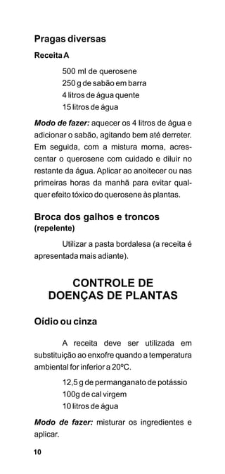 Pragas diversas
Receita A

        500 ml de querosene
        250 g de sabão em barra
        4 litros de água quente
        15 litros de água

Modo de fazer: aquecer os 4 litros de água e
adicionar o sabão, agitando bem até derreter.
Em seguida, com a mistura morna, acres-
centar o querosene com cuidado e diluir no
restante da água. Aplicar ao anoitecer ou nas
primeiras horas da manhã para evitar qual-
quer efeito tóxico do querosene às plantas.

Broca dos galhos e troncos
(repelente)
       Utilizar a pasta bordalesa (a receita é
apresentada mais adiante).


        CONTROLE DE
     DOENÇAS DE PLANTAS

Oídio ou cinza

        A receita deve ser utilizada em
substituição ao enxofre quando a temperatura
ambiental for inferior a 20ºC.
        12,5 g de permanganato de potássio
        100g de cal virgem
        10 litros de água

Modo de fazer: misturar os ingredientes e
aplicar.

10
 