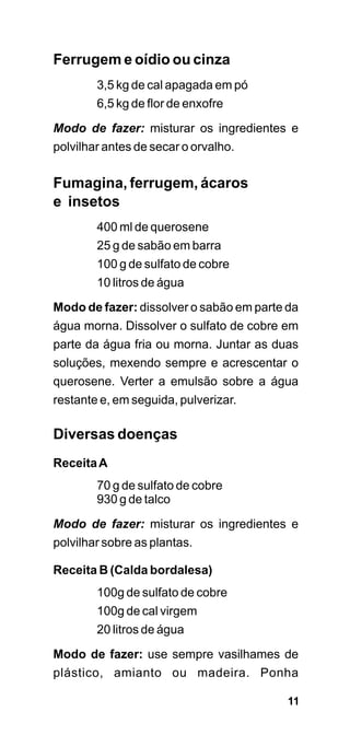 Ferrugem e oídio ou cinza
        3,5 kg de cal apagada em pó
        6,5 kg de flor de enxofre
Modo de fazer: misturar os ingredientes e
polvilhar antes de secar o orvalho.


Fumagina, ferrugem, ácaros
e insetos
        400 ml de querosene
        25 g de sabão em barra
        100 g de sulfato de cobre
        10 litros de água

Modo de fazer: dissolver o sabão em parte da
água morna. Dissolver o sulfato de cobre em
parte da água fria ou morna. Juntar as duas
soluções, mexendo sempre e acrescentar o
querosene. Verter a emulsão sobre a água
restante e, em seguida, pulverizar.

Diversas doenças
Receita A
        70 g de sulfato de cobre
        930 g de talco

Modo de fazer: misturar os ingredientes e
polvilhar sobre as plantas.

Receita B (Calda bordalesa)
        100g de sulfato de cobre
        100g de cal virgem
        20 litros de água

Modo de fazer: use sempre vasilhames de
plástico, amianto ou madeira. Ponha

                                          11
 