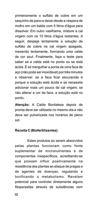 primeiramente o sulfato de cobre em um
saquinho de pano e deixe desde a véspera de
molho em um balde com 5 litros d'água para
dissolver. Em outro vasilhame, misture a cal
virgem com os 15 litros d'água restantes. A
seguir, despeje lentamente a solução de
sulfato de cobre na cal virgem apagada,
mexendo lentamente, formando uma calda
de cor azul. Finalmente, faça o teste para
saber se a calda está no ponto ou se está
ácida. É só mergulhar a ponta de uma faca de
aço (não pode ser inoxidável) por três minutos
e observar: se a faca ficar escurecida é
porque a solução está ácida e se necessita
adicionar mais um pouco de cal virgem; se
não alterar a cor da faca, a solução está no
ponto.
Atenção: A Calda Bordalesa depois de
pronta deve ser utilizada no mesmo dia e não
deve ser pulverizada nos horários de pleno
sol.

Receita C (Biofertilizantes)

      Estes produtos ao serem absorvidos
pelas plantas funcionam como fonte
suplementar de micronutrientes e de
componentes inespecíficos, acreditando-se
que possam influir positivamente na
resistência das plantas ao ataque de pragas e
de agentes de doenças, regulando e
tonificando o metabolismo. Revelam
potencial para controlar diretamente alguns
fitoparasitas através de substâncias com

12
 