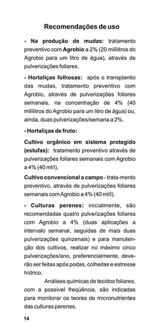 Recomendações de uso

- Na produção de mudas: tratamento
preventivo com Agrobio a 2% (20 mililitros do
Agrobio para um litro de água), através de
pulverizações foliares.
- Hortaliças folhosas: após o transplantio
das mudas, tratamento preventivo com
Agrobio, através de pulverizações foliares
semanais, na concentração de 4% (40
mililitros do Agrobio para um litro de água) ou,
ainda, duas pulverizações/semana a 2%.
- Hortaliças de fruto:

Cultivo orgânico em sistema protegido
(estufas): tratamento preventivo através de
pulverizações foliares semanais com Agrobio
a 4% (40 ml/l).
Cultivo convencional a campo - trata-mento
preventivo, através de pulverizações foliares
semanais com Agrobio a 4% (40 ml/l).

- Culturas perenes: inicialmente, são
recomendadas quatro pulverizações foliares
com Agrobio a 4% (duas aplicações a
intervalo semanal, seguidas de mais duas
pulverizações quinzenais) e para manuten-
ção dos cultivos, realizar no máximo cinco
pulverizações/ano, preferencialmente, deve-
rão ser feitas após podas, colheitas e estresse
hídrico.
        Análises químicas de tecidos foliares,
com a possível freqüência, são indicadas
para monitorar os teores de micronutrientes
das culturas perenes.

14
 
