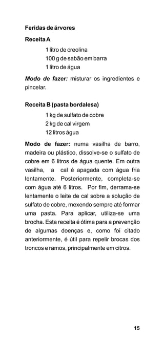 Feridas de árvores

Receita A
        1 litro de creolina
        100 g de sabão em barra
        1 litro de água
Modo de fazer: misturar os ingredientes e
pincelar.

Receita B (pasta bordalesa)
        1 kg de sulfato de cobre
        2 kg de cal virgem
        12 litros água
Modo de fazer: numa vasilha de barro,
madeira ou plástico, dissolve-se o sulfato de
cobre em 6 litros de água quente. Em outra
vasilha, a cal é apagada com água fria
lentamente. Posteriormente, completa-se
com água até 6 litros. Por fim, derrama-se
lentamente o leite de cal sobre a solução de
sulfato de cobre, mexendo sempre até formar
uma pasta. Para aplicar, utiliza-se uma
brocha. Esta receita é ótima para a prevenção
de algumas doenças e, como foi citado
anteriormente, é útil para repelir brocas dos
troncos e ramos, principalmente em citros.




                                             15
 
