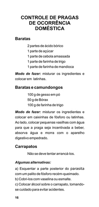 CONTROLE DE PRAGAS
       DE OCORRÊNCIA
         DOMÉSTICA

Baratas
        2 partes de ácido bórico
        1 parte de açúcar
        1 parte de cebola amassada
        1 parte de farinha de trigo
        1 parte de farinha de mandioca
Modo de fazer: misturar os ingredientes e
colocar em latinhas.

Baratas e camundongos
        100 g de gesso em pó
        50 g de Bórax
        100 g de farinha de trigo

Modo de fazer: misturar os ingredientes e
colocar em caixinhas de fósforo ou latinhas.
Ao lado, colocar pequenas vasilhas com água
para que a praga seja incentivada a beber,
absorva água e morra com o aparelho
digestivo empedrado.

Carrapatos
        Não se deve tentar arrancá-los.

Algumas alternativas:
a) Esquentar a parte posterior do parasita
com um palito de fósforo recém-queimado.
b) Cobri-los com vaselina ou esmalte.
c) Colocar álcool sobre o carrapato, tomando-
se cuidado para evitar acidentes.

16
 