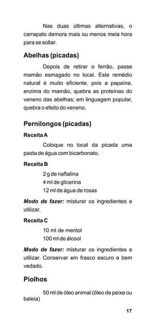 Nas duas últimas alternativas, o
carrapato demora mais ou menos meia hora
para se soltar.

Abelhas (picadas)
            Depois de retirar o ferrão, passe
mamão esmagado no local. Este remédio
natural é muito eficiente, pois a papaína,
enzima do mamão, quebra as proteínas do
veneno das abelhas; em linguagem popular,
quebra o efeito do veneno.

Pernilongos (picadas)
Receita A
            Coloque no local da picada uma
pasta de água com bicarbonato.

Receita B
            2 g de naftalina
            4 ml de glicerina
            12 ml de água de rosas

Modo de fazer: misturar os ingredientes e
utilizar.

Receita C
            10 ml de mentol
            100 ml de álcool
Modo de fazer: misturar os ingredientes e
utilizar. Conservar em frasco escuro e bem
vedado.

Piolhos
            50 ml de óleo animal (óleo de peixe ou
baleia)

                                               17
 