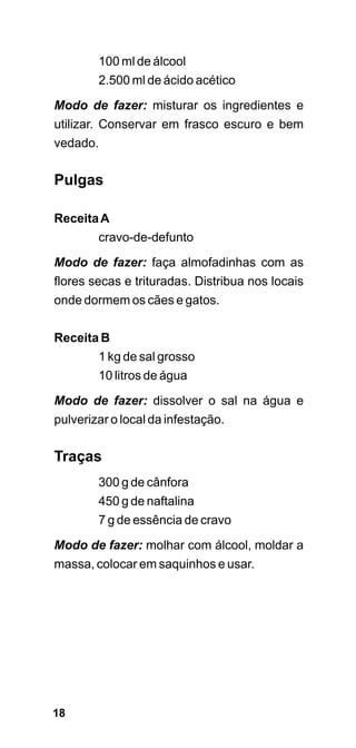 100 ml de álcool
        2.500 ml de ácido acético

Modo de fazer: misturar os ingredientes e
utilizar. Conservar em frasco escuro e bem
vedado.

Pulgas

Receita A
        cravo-de-defunto

Modo de fazer: faça almofadinhas com as
flores secas e trituradas. Distribua nos locais
onde dormem os cães e gatos.


Receita B
        1 kg de sal grosso
        10 litros de água

Modo de fazer: dissolver o sal na água e
pulverizar o local da infestação.


Traças
        300 g de cânfora
        450 g de naftalina
        7 g de essência de cravo

Modo de fazer: molhar com álcool, moldar a
massa, colocar em saquinhos e usar.




18
 