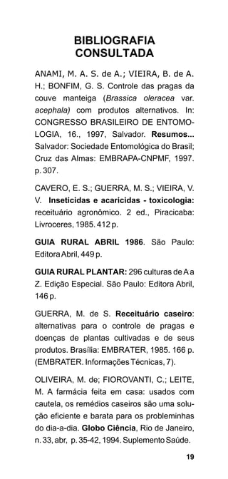 BIBLIOGRAFIA
           CONSULTADA
ANAMI, M. A. S. de A.; VIEIRA, B. de A.
H.; BONFIM, G. S. Controle das pragas da
couve manteiga (Brassica oleracea var.
acephala) com produtos alternativos. In:
CONGRESSO BRASILEIRO DE ENTOMO-
LOGIA, 16., 1997, Salvador. Resumos...
Salvador: Sociedade Entomológica do Brasil;
Cruz das Almas: EMBRAPA-CNPMF, 1997.
p. 307.

CAVERO, E. S.; GUERRA, M. S.; VIEIRA, V.
V. Inseticidas e acaricidas - toxicologia:
receituário agronômico. 2 ed., Piracicaba:
Livroceres, 1985. 412 p.

GUIA RURAL ABRIL 1986. São Paulo:
Editora Abril, 449 p.

GUIA RURAL PLANTAR: 296 culturas de A a
Z. Edição Especial. São Paulo: Editora Abril,
146 p.

GUERRA, M. de S. Receituário caseiro:
alternativas para o controle de pragas e
doenças de plantas cultivadas e de seus
produtos. Brasília: EMBRATER, 1985. 166 p.
(EMBRATER. Informações Técnicas, 7).

OLIVEIRA, M. de; FIOROVANTI, C.; LEITE,
M. A farmácia feita em casa: usados com
cautela, os remédios caseiros são uma solu-
ção eficiente e barata para os probleminhas
do dia-a-dia. Globo Ciência, Rio de Janeiro,
n. 33, abr, p. 35-42, 1994. Suplemento Saúde.

                                           19
 