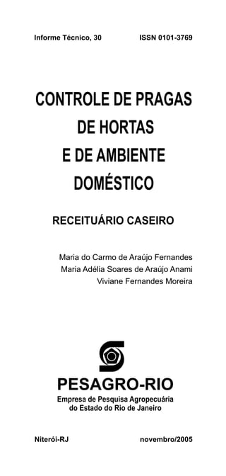 Informe Técnico, 30         ISSN 0101-3769




CONTROLE DE PRAGAS
             DE HORTAS
        E DE AMBIENTE
             DOMÉSTICO
     RECEITUÁRIO CASEIRO


       Maria do Carmo de Araújo Fernandes
       Maria Adélia Soares de Araújo Anami
                 Viviane Fernandes Moreira




      PESAGRO-RIO
      Empresa de Pesquisa Agropecuária
        do Estado do Rio de Janeiro


Niterói-RJ                  novembro/2005
 