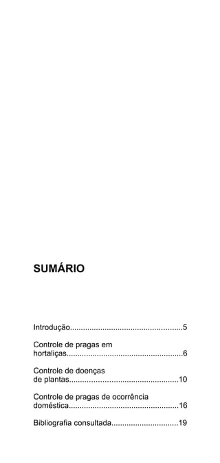 SUMÁRIO




Introdução....................................................5

Controle de pragas em
hortaliças......................................................6

Controle de doenças
de plantas..................................................10

Controle de pragas de ocorrência
doméstica...................................................16

Bibliografia consultada...............................19
 