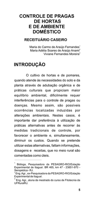 CONTROLE DE PRAGAS
         DE HORTAS
       E DE AMBIENTE
         DOMÉSTICO
        RECEITUÁRIO CASEIRO
            Maria do Carmo de Araújo Fernandes1
            Maria Adélia Soares de Araújo Anami2
                      Viviane Fernandes Moreira3


INTRODUÇÃO

          O cultivo de hortas e de pomares,
quando atende às necessidades do solo e da
planta através de adubação orgânica e de
práticas culturais que propiciam maior
equilíbrio ambiental, dificilmente requer
interferências para o controle de pragas ou
doenças. Mesmo assim, são possíveis
ocorrências localizadas induzidas por
alterações ambientais. Nestes casos, é
importante dar preferência à utilização de
práticas alternativas antes de recorrer às
medidas tradicionais de controle, por
favorecer o ambiente e, simultaneamente,
diminuir os custos. Quando se pretende
utilizar estas alternativas, faltam informações,
dosagens e receitas, que no meio rural são
comentadas como úteis.

1
   Bióloga, Pesquisadora da PESAGRO-RIO/Estação
Experimental de Itaguaí. BR 465, km 47 - 23851-970 -
Seropédica - RJ.
2
  Eng. Agr., ex-Pesquisadora da PESAGRO-RIO/Estação
Experimental de Itaguaí.
3
  Eng. Agr., aluna de mestrado do curso de Fitotecnia da
UFRuralRJ.

                                                      5
 